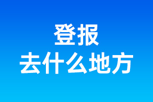 登報(bào)去什么地方_登報(bào)在什么地方登